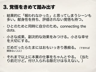 3. 覚悟をきめて踏み出す
• 結果的に「報われなかった」と思ってしまうシーンも
多い。献身性を持ち、評価されない覚悟も持つ。
• ひとのためと同時に自分のため。connecting the
dots.
• 小さな成果、副次的な効果をみつける。小さな幸せ
を大切にする。
• だめだったらたまにはおもいっきり愚痴る。（できれば
関係ない人に）
• それまで以上に本業の仕事をちゃんとやる。（当た
り前だけど。付け入られる隙だけは与えない。）
 