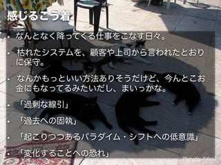 感じるこう着
• なんとなく降ってくる仕事をこなす日々。
• 枯れたシステムを、顧客や上司から言われたとおり
に保守。
• なんかもっといい方法ありそうだけど、今んとこお
金にもなってるみたいだし、まいっかな。
• 「過剰な線引」
• 「過去への固執」
• 「起こりつつあるパラダイム・シフトへの低意識」
• 「変化することへの恐れ」 Photo by Tjﬂex2
 