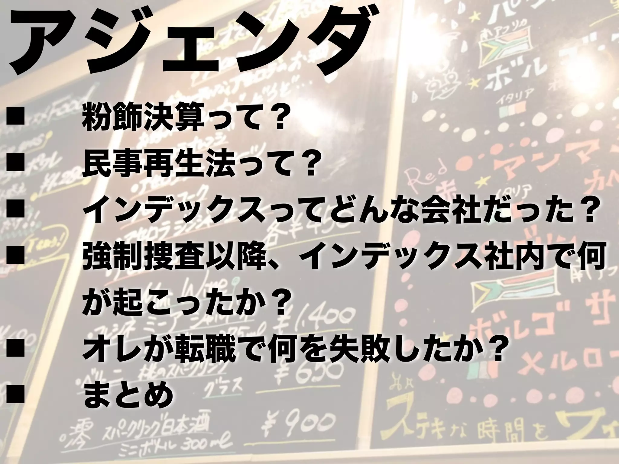 アジェンダ
n 粉飾決算って？
n 民事再生法って？
n インデックスってどんな会社だった？
n 強制捜査以降、インデックス社内で何
が起こったか？
n オレが転職で何を失敗したか？
n まとめ
 