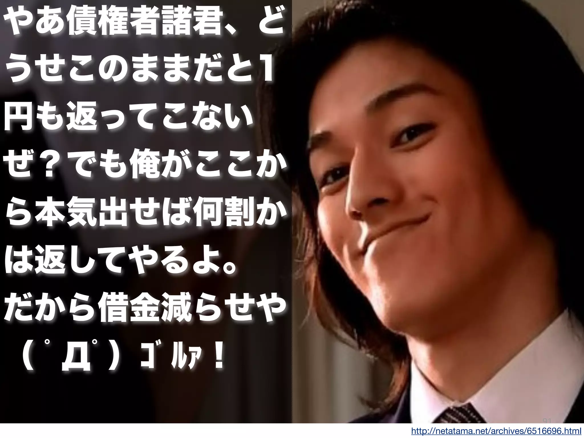 91
やあ債権者諸君、ど
うせこのままだと1
円も返ってこない
ぜ？でも俺がここか
ら本気出せば何割か
は返してやるよ。
だから借金減らせや
（ ﾟДﾟ）ｺﾞﾙｧ !
http://netatama.net/archives/6516696.html
 