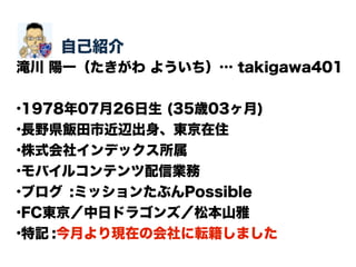 自己紹介
滝川 陽一（たきがわ よういち）… takigawa401
•1978年07月26日生 (35歳03ヶ月)
•長野県飯田市近辺出身、東京在住
•株式会社インデックス所属
•モバイルコンテンツ配信業務
•ブログ :ミッションたぶんPossible
•FC東京／中日ドラゴンズ／松本山雅
•特記 :今月より現在の会社に転籍しました
 
