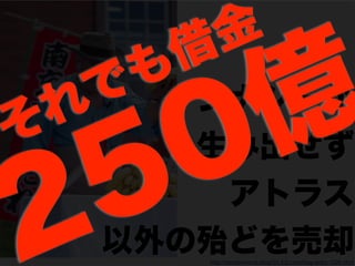 http://namakonome.blog101.fc2.com/blog-entry-1026.html
シナジーが
生み出せず
アトラス
以外の殆どを売却250億それでも借金
 