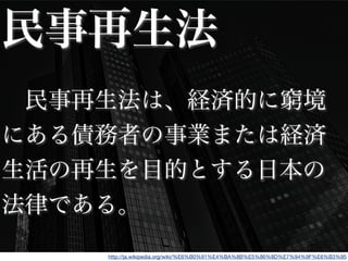 民事再生法
 民事再生法は、経済的に窮境
にある債務者の事業または経済
生活の再生を目的とする日本の
法律である。
http://ja.wikipedia.org/wiki/%E6%B0%91%E4%BA%8B%E5%86%8D%E7%94%9F%E6%B3%95
 