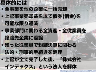 82
http://blog.livedoor.jp/markzu/archives/51852778.html
具体的には
・全事業を他の企業に一括売却
・上記事業売却益を以て債券(借金)を
 可能な限り返済
・事業部門に関わる全資産・全従業員を
 譲渡先企業に委譲
・残った従業員で粉飾決算に関わる
 法的・刑事的手続きを処理
・上記が全て完了した後、「株式会社
 インデックス」という法人を解体
 