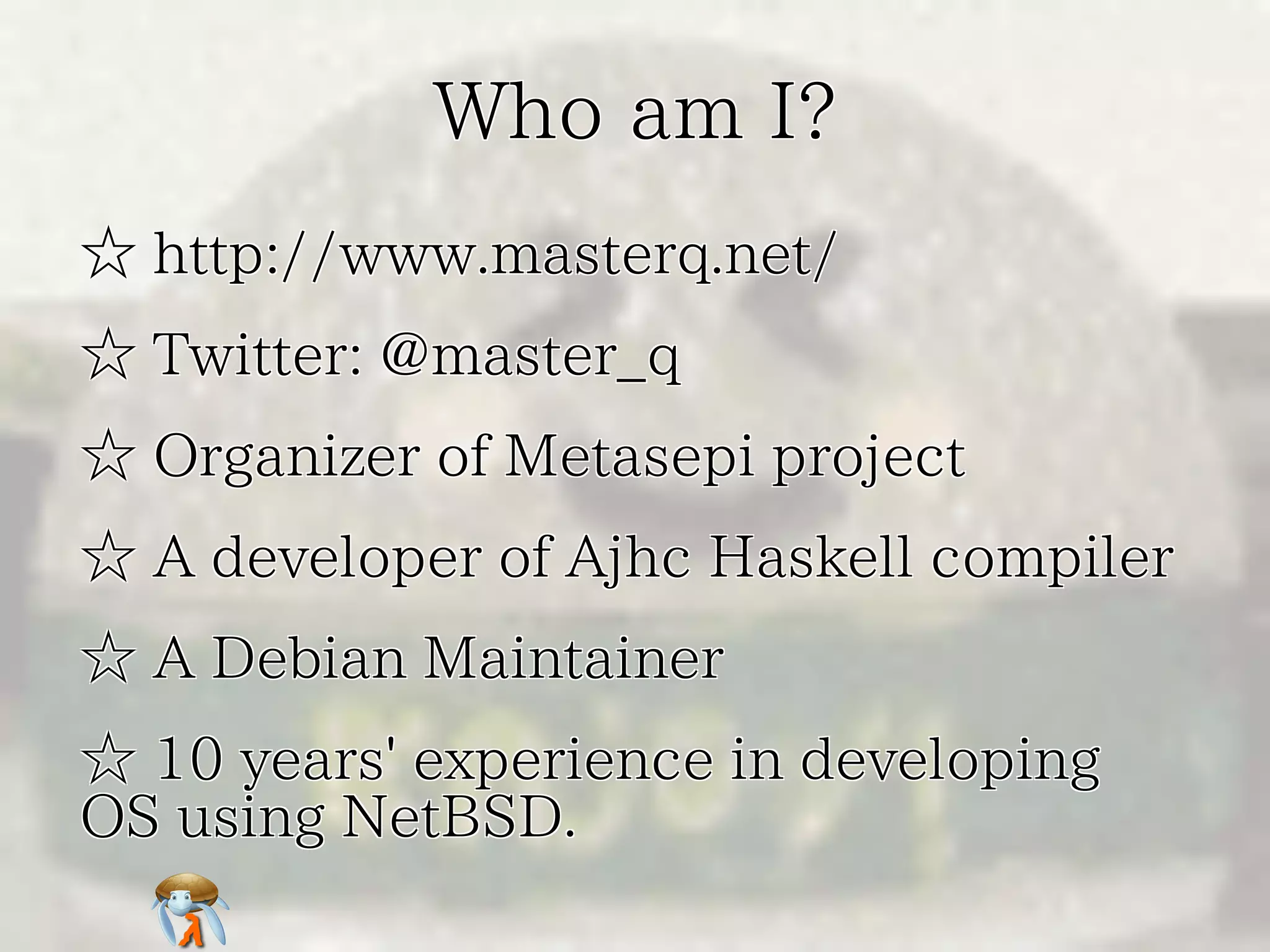 Who am I?
☆ http://www.masterq.net/
☆ Twitter: @master_q
☆ Organizer of Metasepi project
☆ A developer of Ajhc Haskell compiler
☆ A Debian Maintainer
☆ 10 years' experience in developing
OS using NetBSD.

 