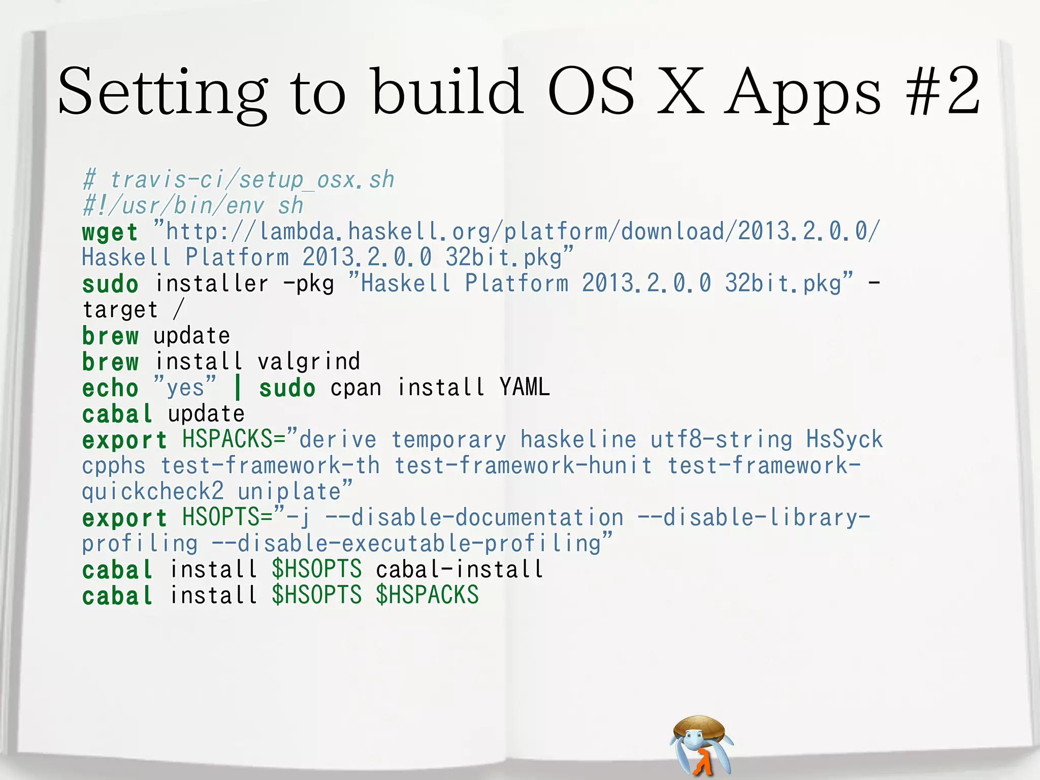 Setting to build OS X Apps #2
# travis-ci/setup_osx.sh
#!/usr/bin/env sh
wget "http://lambda.haskell.org/platform/download/2013.2.0.0/
Haskell Platform 2013.2.0.0 32bit.pkg"
sudo installer -pkg "Haskell Platform 2013.2.0.0 32bit.pkg" target /
brew update
brew install valgrind
echo "yes" | sudo cpan install YAML
cabal update
export HSPACKS="derive temporary haskeline utf8-string HsSyck
cpphs test-framework-th test-framework-hunit test-frameworkquickcheck2 uniplate"
export HSOPTS="-j --disable-documentation --disable-libraryprofiling --disable-executable-profiling"
cabal install $HSOPTS cabal-install
cabal install $HSOPTS $HSPACKS

 