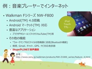 例：音楽プレーヤーでインターネット


Walkman Fシリーズ NW-F800


Android(TM) 4.0搭載



Android マーケット(TM) 対応



豊富なアプリケーション




iPod
Touch
でも…

ブラウザやEメールソフトからYouTube(TM)等

その他の機能


“ウォークマン”内のファイルを他機器に送信(Bluetooth機能)



検索、Gmail、チャット、GPS、ナビ対応他多数



SkypeやLINEで音声通話
参考：
http://www.sony.jp/walkman/products/NW-Z1000_series/feature_4.html

 