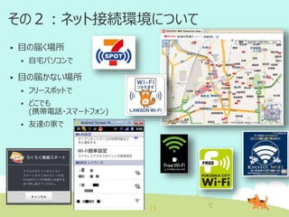 その２：ネット接続環境について


目の届く場所




自宅パソコンで

目の届かない場所


フリースポットで



どこでも
(携帯電話・スマートフォン)



友達の家で

 
