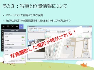 その３：写真と位置情報について


スマートフォンで容易にとれる写真



カメラの設定で位置情報を付けたままネットにアップしたら？

 
