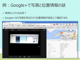 例：Google+で写真と位置情報の話


特殊なソフトが必用？



Google+なら写真を見るだけで位置情報が地図上で確認できる

Android 端末の場合
メニュー > [設定] > [自動バックアップ] >[オン]
iOS 6以降の端末の場合
端末の [設定] > [プライバシー] > [写真] > [Google+] を [オン]

 