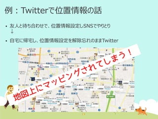 例：Twitterで位置情報の話


友人と待ち合わせで、位置情報設定しSNSでやりとり
↓



自宅に帰宅し、位置情報設定を解除忘れのままTwitter

 