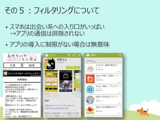 その５：フィルタリングについて


スマホは出会い系への入り口がいっぱい
→アプリの通信は排除されない



アプリの導入に制限がない場合は無意味

 