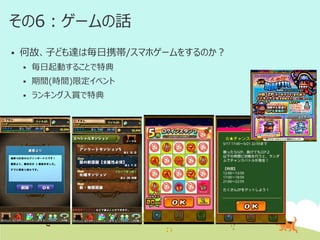 その6：ゲームの話


何故、子ども達は毎日携帯/スマホゲームをするのか？


毎日起動することで特典



期間(時間)限定イベント



ランキング入賞で特典

 
