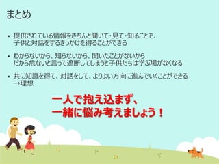 まとめ


提供されている情報をきちんと聞いて・見て・知ることで、
子供と対話をするきっかけを得ることができる



わからないから、知らないから、聞いたことがないから
だから危ないと言って遮断してしまうと子供たちは学ぶ場がなくなる



共に知識を得て、対話をして、よりよい方向に進んでいくことができる
→理想

一人で抱え込まず、
一緒に悩み考えましょう！

 