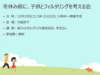 冬休み前に、子供とフィルタリングを考える会


日 時：12月15日(土) OR 21日(日) 13時半～開催予定



会 場：大阪府下



講 師：某フィルタリングソフト販売会社、学生さん



参加費：無料

 