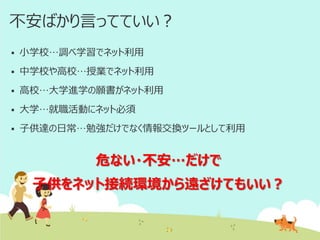 不安ばかり言ってていい？


小学校…調べ学習でネット利用



中学校や高校…授業でネット利用



高校…大学進学の願書がネット利用



大学…就職活動にネット必須



子供達の日常…勉強だけでなく情報交換ツールとして利用

危ない・不安…だけで
子供をネット接続環境から遠ざけてもいい？

 