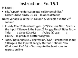Instructions Ex. 16.1
In Excel:
• File/ Open/ Folder:DataSets/ Folder:excel files/
Folder:Ch16/ Xm16-01.xls – To open data file
Note: Variable X in the 1st column & variable Y in the 2nd
column
• Insert/ Chart/ Standard Types: (XY) Scatter/ Next: Specify
the Input Y Range & the Input X Range/ Next/ Titles Tab –
Title:____; Value (X) axis:____; Value (Y) axis:____;
Finish/ - To produce Scatter Diagram
• Tools/ Data Analysis / Regression/ OK/ Highlight the Input
Y Range & the Input X Range/ Output Options: New
Worksheet Ply/ OK - To compute the least squares
regression line

 