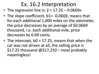 Ex. 16.2 Interpretation

• The regression line is: ŷ = 17.25 – 0.0669x
• The slope coefficient, b1= -0.0669, means that
for each additional 1,000 miles on the odometer,
the price decreases by an average of $0.0669
thousand, i.e. each additional mile, price
decreases by 6.69 cents.
• The intercept, b0 = 17.25, means that when the
car was not driven at all, the selling price is
$17.25 thousand @$17,250 – most probably
meaningless!

 