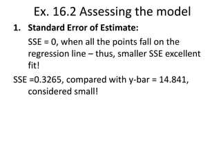 Ex. 16.2 Assessing the model
1. Standard Error of Estimate:
SSE = 0, when all the points fall on the
regression line – thus, smaller SSE excellent
fit!
SSE =0.3265, compared with y-bar = 14.841,
considered small!

 