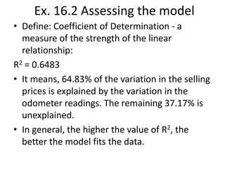 Ex. 16.2 Assessing the model
• Define: Coefficient of Determination - a
measure of the strength of the linear
relationship:
R2 = 0.6483
• It means, 64.83% of the variation in the selling
prices is explained by the variation in the
odometer readings. The remaining 37.17% is
unexplained.
• In general, the higher the value of R2, the
better the model fits the data.

 
