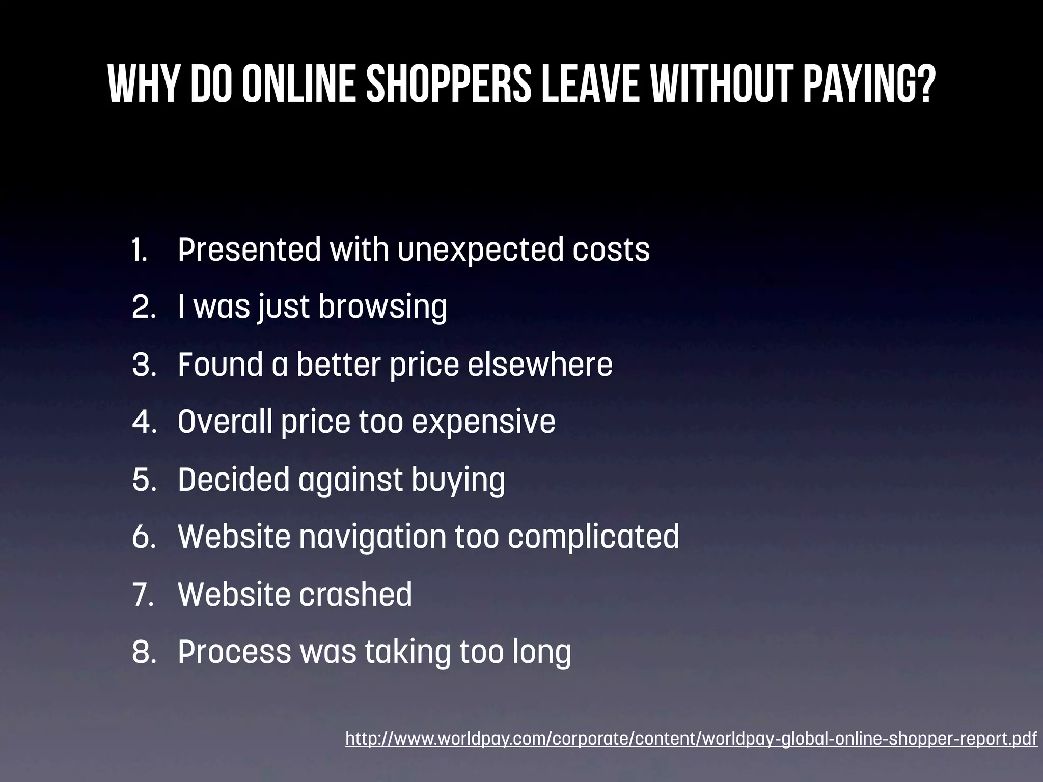Why do online shoppers leave without paying?
1. Presented with unexpected costs
2. I was just browsing
3. Found a better price elsewhere
4. Overall price too expensive
5. Decided against buying
6. Website navigation too complicated
7. Website crashed
8. Process was taking too long
http://www.worldpay.com/corporate/content/worldpay-global-online-shopper-report.pdf

 