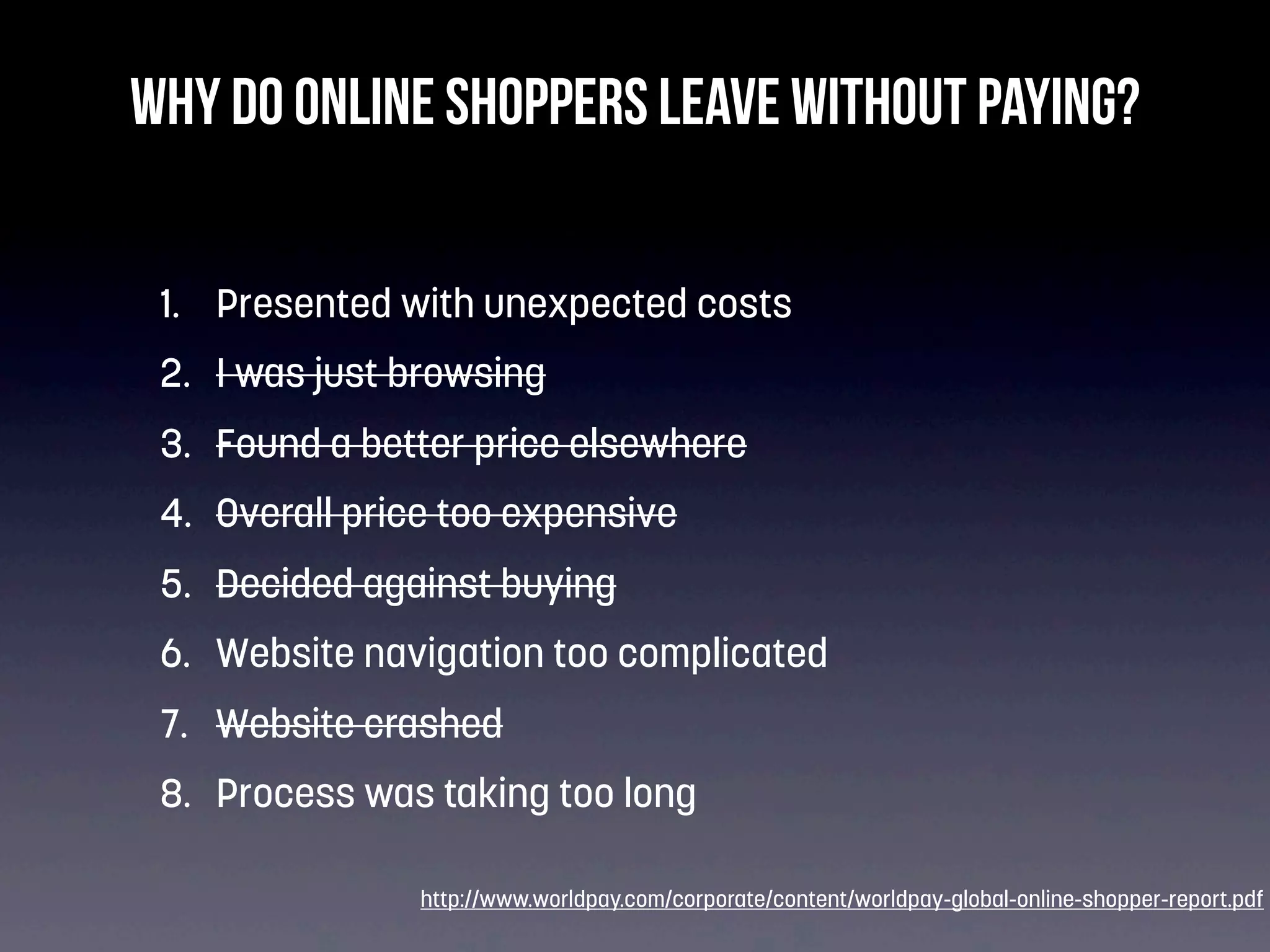 Why do online shoppers leave without paying?
1. Presented with unexpected costs
2. I was just browsing
3. Found a better price elsewhere
4. Overall price too expensive
5. Decided against buying
6. Website navigation too complicated
7. Website crashed
8. Process was taking too long
http://www.worldpay.com/corporate/content/worldpay-global-online-shopper-report.pdf

 