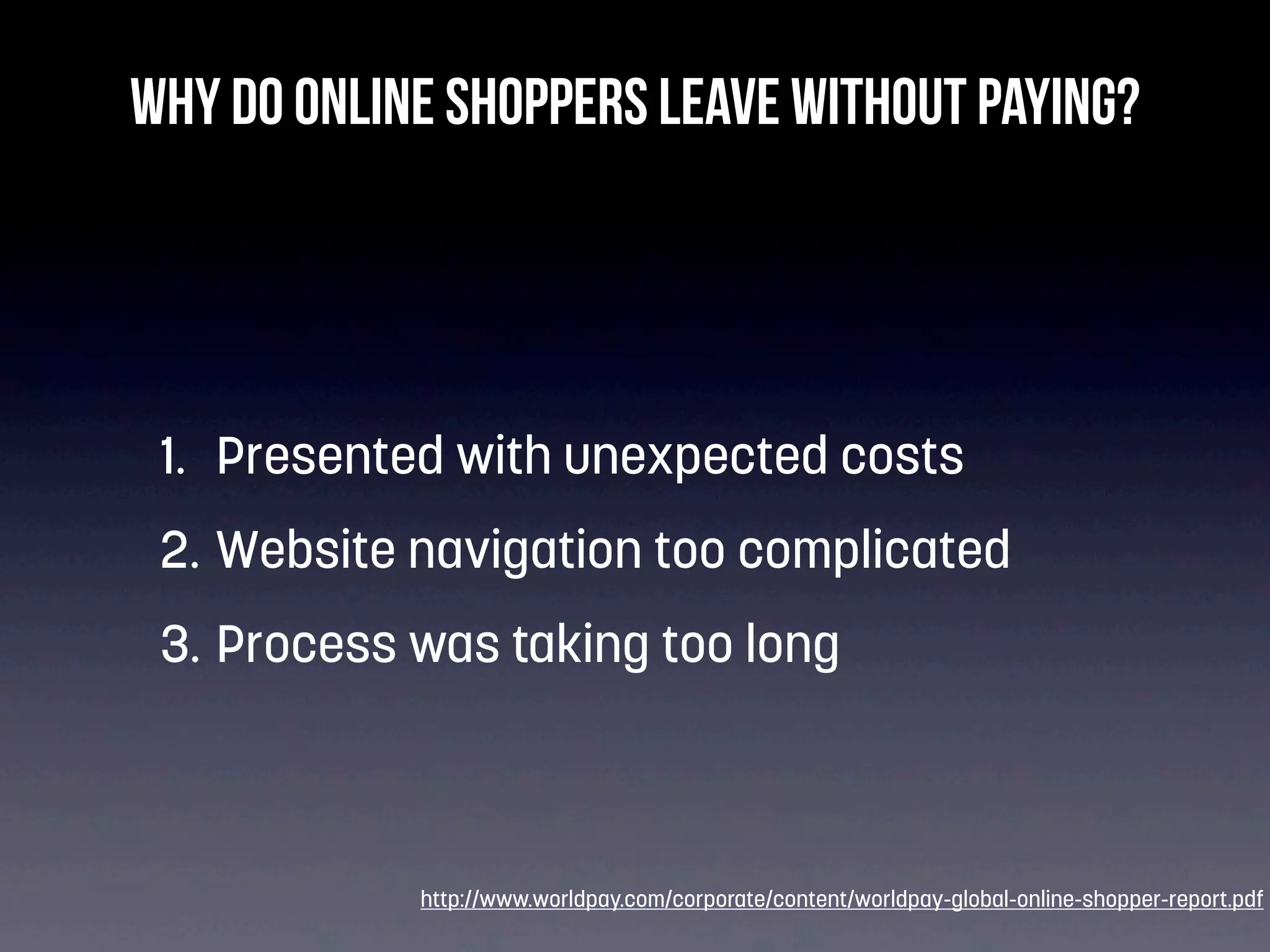 Why do online shoppers leave without paying?

1. Presented with unexpected costs
2. Website navigation too complicated
3. Process was taking too long

http://www.worldpay.com/corporate/content/worldpay-global-online-shopper-report.pdf

 