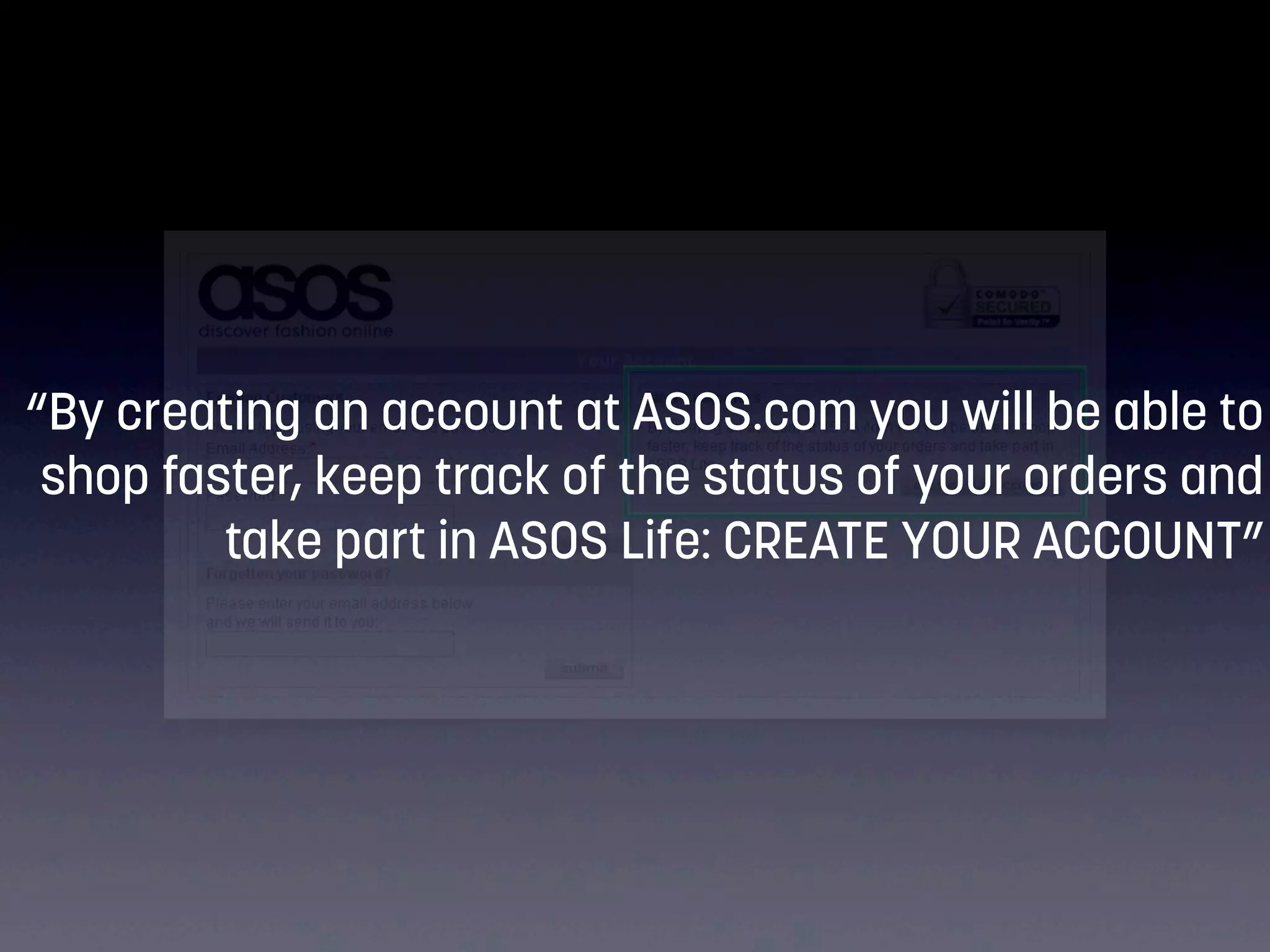 “By creating an account at ASOS.com you will be able to
shop faster, keep track of the status of your orders and
take part in ASOS Life: CREATE YOUR ACCOUNT”

 