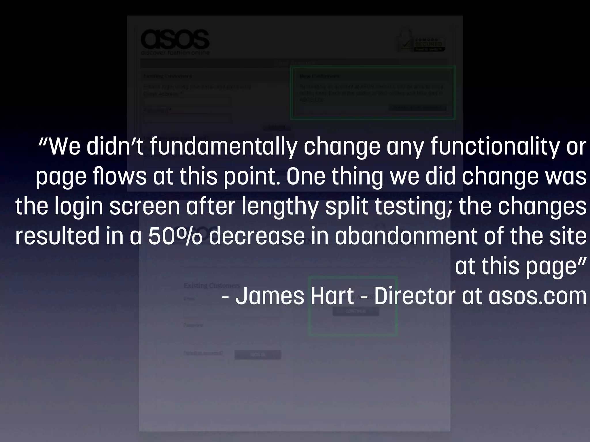 “We didn’t fundamentally change any functionality or
page ﬂows at this point. One thing we did change was
the login screen after lengthy split testing; the changes
resulted in a 50% decrease in abandonment of the site
at this page”
- James Hart - Director at asos.com

 