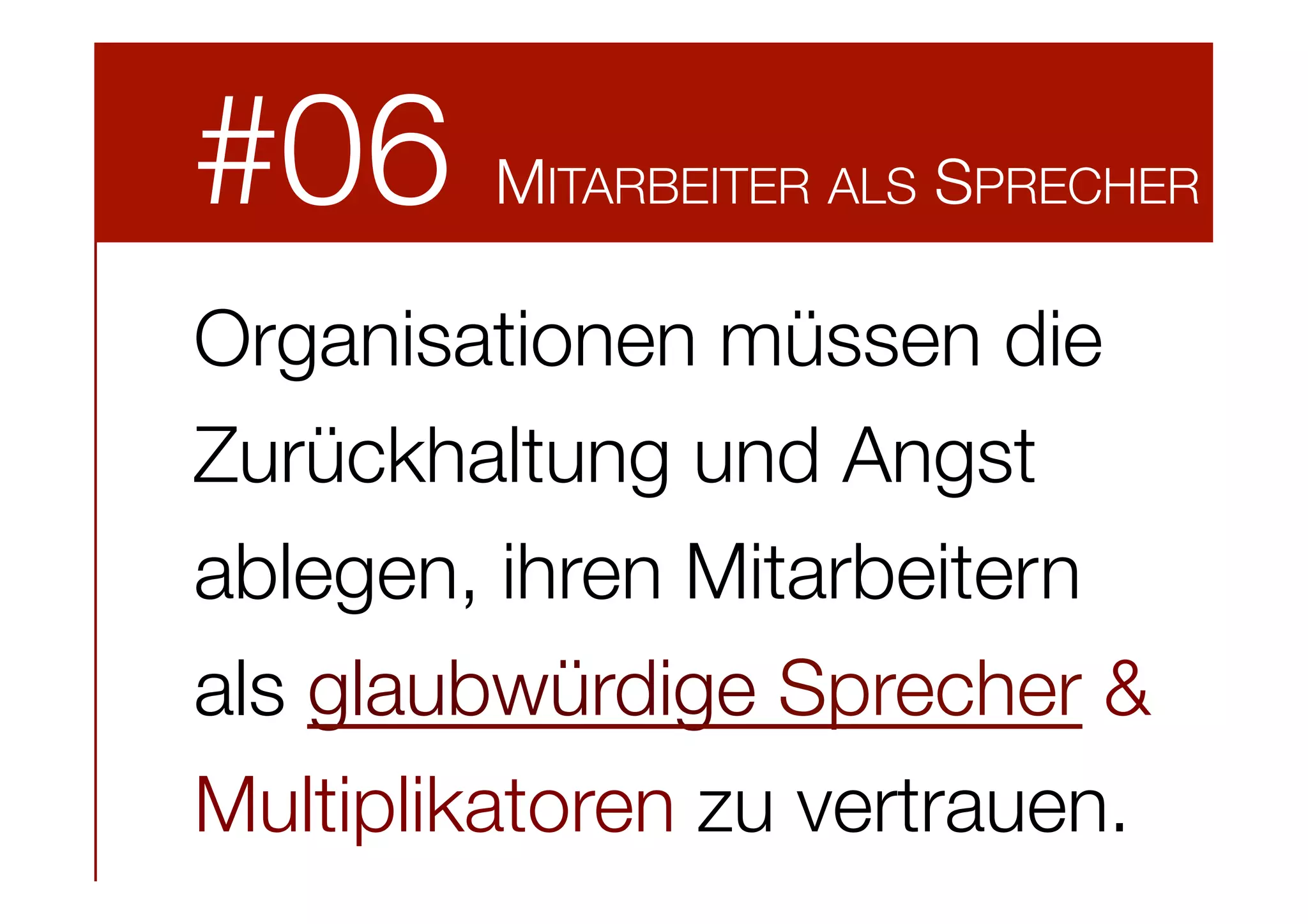 #06



MITARBEITER ALS SPRECHER

Organisationen müssen die
Zurückhaltung und Angst
ablegen, ihren Mitarbeitern
als glaubwürdige Sprecher &
Multiplikatoren zu vertrauen. 

 
