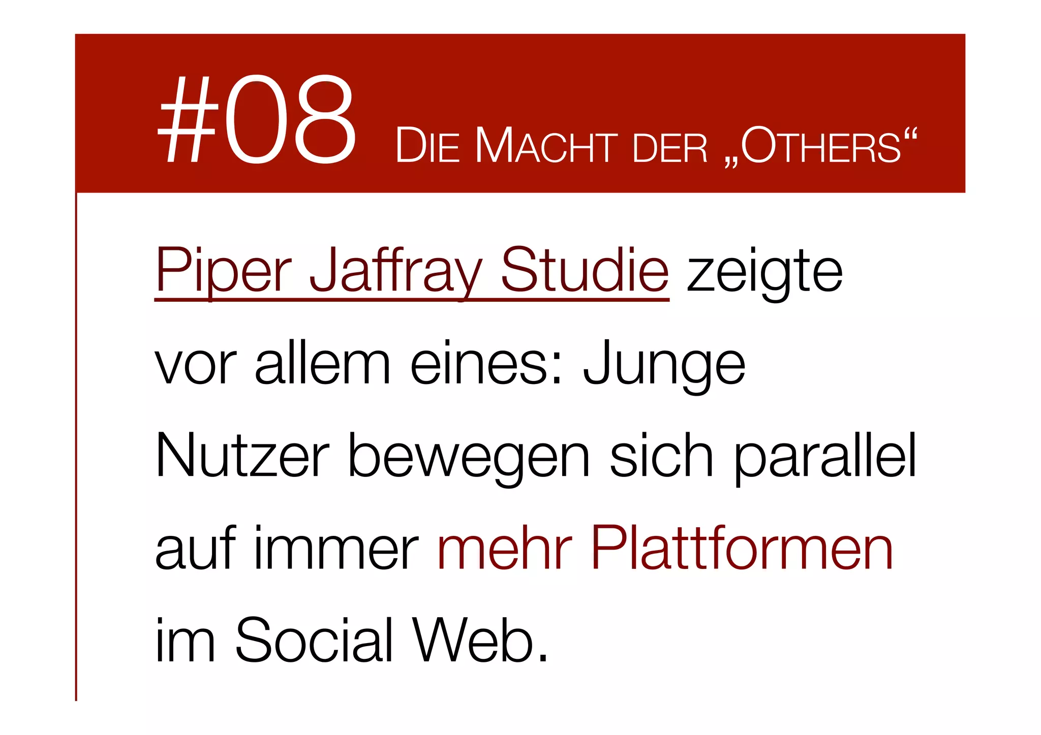 #08

DIE MACHT DER „OTHERS“

Piper Jaffray Studie zeigte
vor allem eines: Junge
Nutzer bewegen sich parallel
auf immer mehr Plattformen
im Social Web.

 