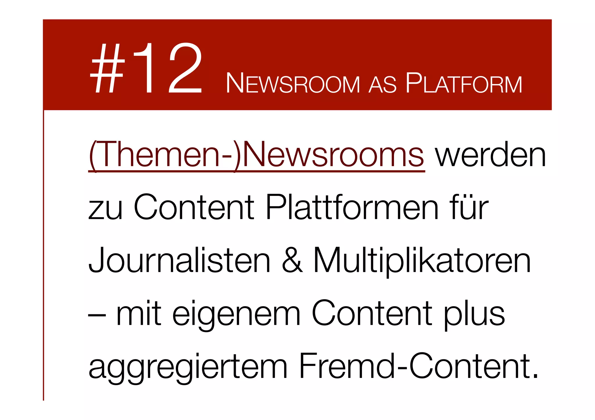 #12

NEWSROOM AS PLATFORM

(Themen-)Newsrooms werden
zu Content Plattformen für
Journalisten & Multiplikatoren
– mit eigenem Content plus
aggregiertem Fremd-Content.

 