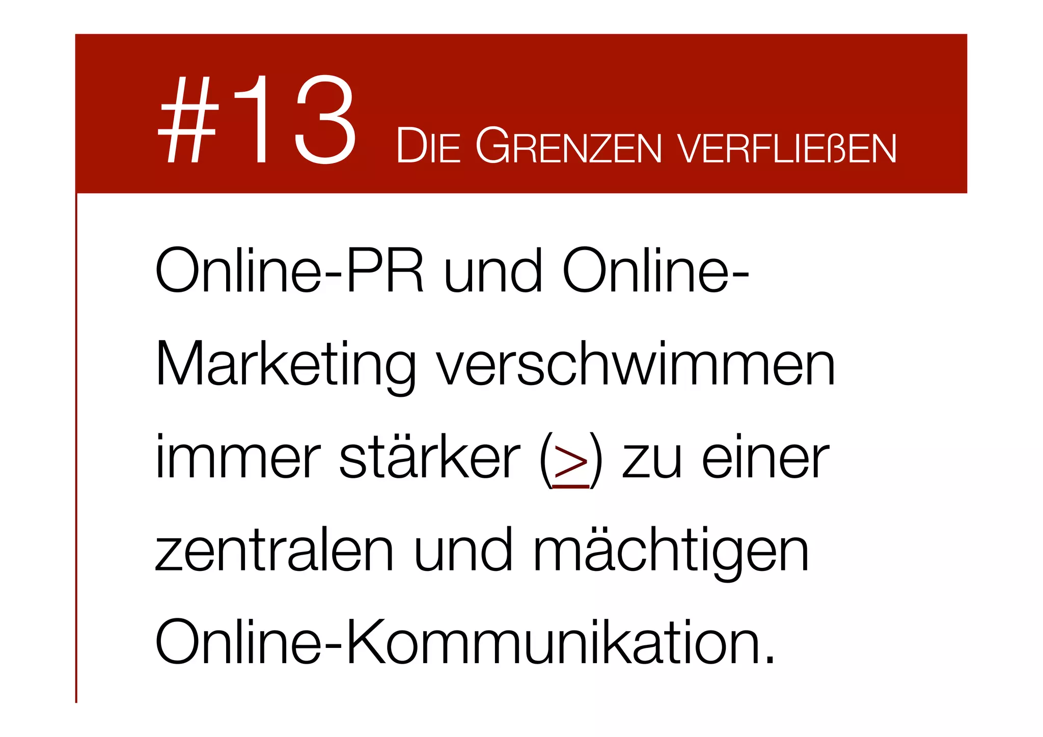 #13

DIE GRENZEN VERFLIEßEN

Online-PR und OnlineMarketing verschwimmen
immer stärker (>) zu einer
zentralen und mächtigen
Online-Kommunikation.

 