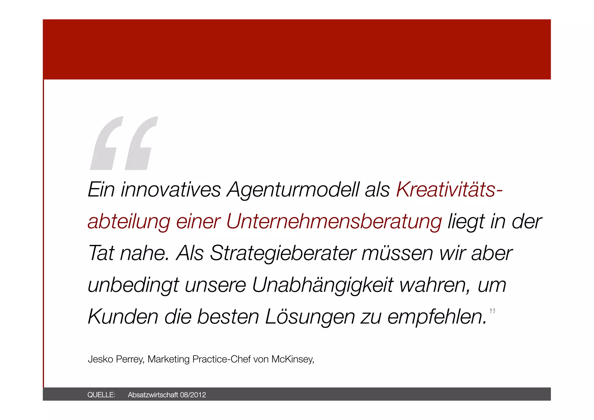 “!

Ein innovatives Agenturmodell als Kreativitätsabteilung einer Unternehmensberatung liegt in der
Tat nahe. Als Strategieberater müssen wir aber
unbedingt unsere Unabhängigkeit wahren, um
Kunden die besten Lösungen zu empfehlen.”



Jesko Perrey, Marketing Practice-Chef von McKinsey,

QUELLE: 

Absatzwirtschaft 08/2012

 