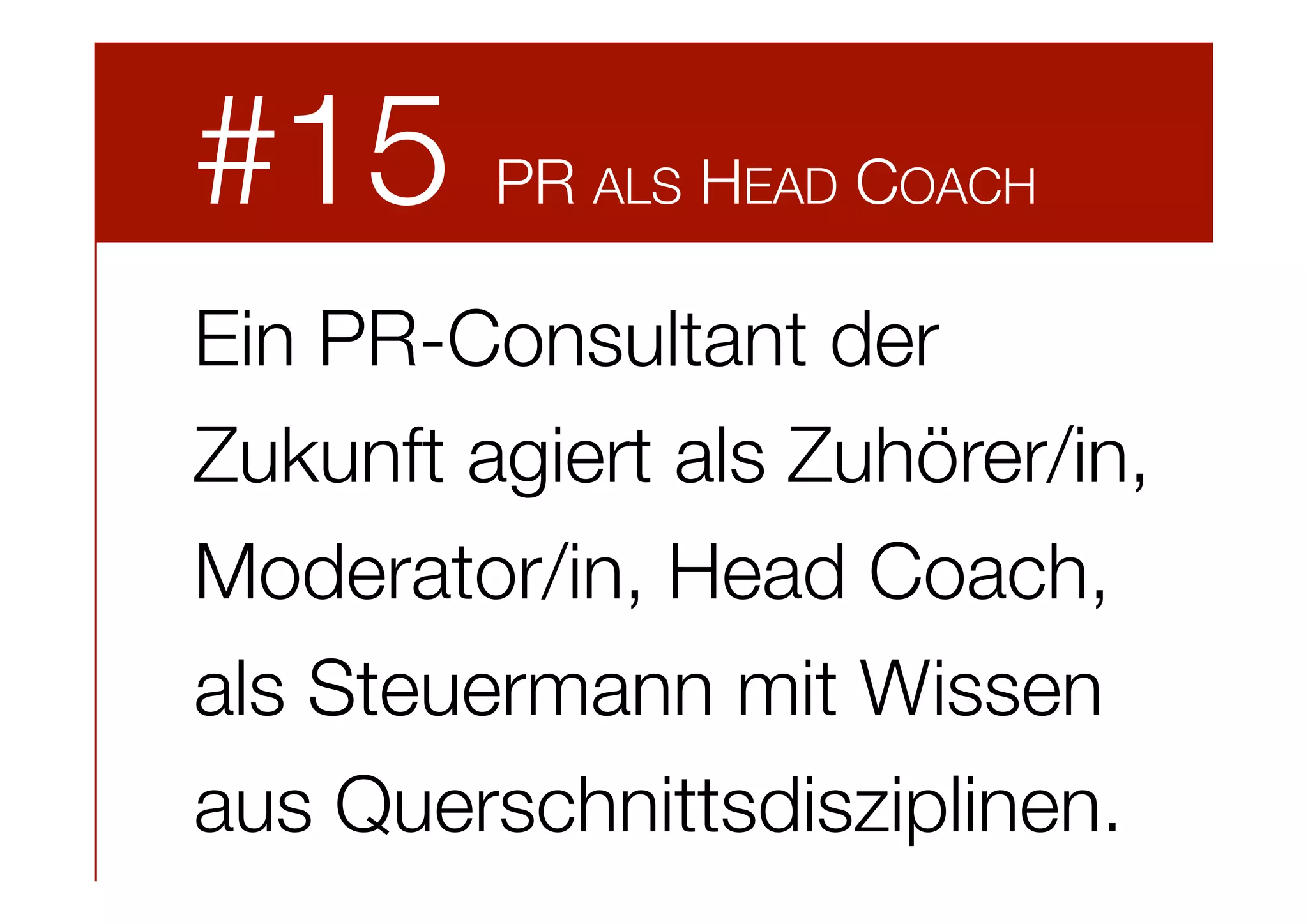 #15

PR ALS HEAD COACH

Ein PR-Consultant der
Zukunft agiert als Zuhörer/in,
Moderator/in, Head Coach,
als Steuermann mit Wissen
aus Querschnittsdisziplinen. 

 