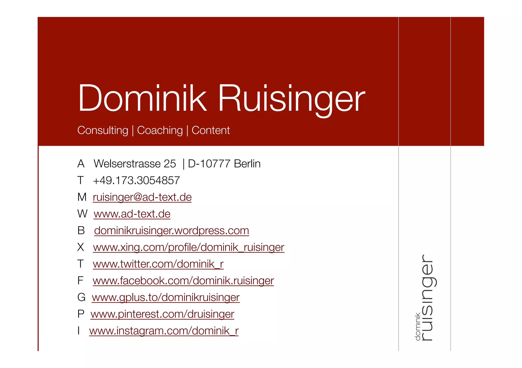 Dominik Ruisinger
Consulting | Coaching | Content

A Welserstrasse 25 | D-10777 Berlin
T +49.173.3054857
M ruisinger@ad-text.de
W www.ad-text.de
B dominikruisinger.wordpress.com
X www.xing.com/proﬁle/dominik_ruisinger 
T www.twitter.com/dominik_r
F www.facebook.com/dominik.ruisinger 
G www.gplus.to/dominikruisinger 
P www.pinterest.com/druisinger
I www.instagram.com/dominik_r

 