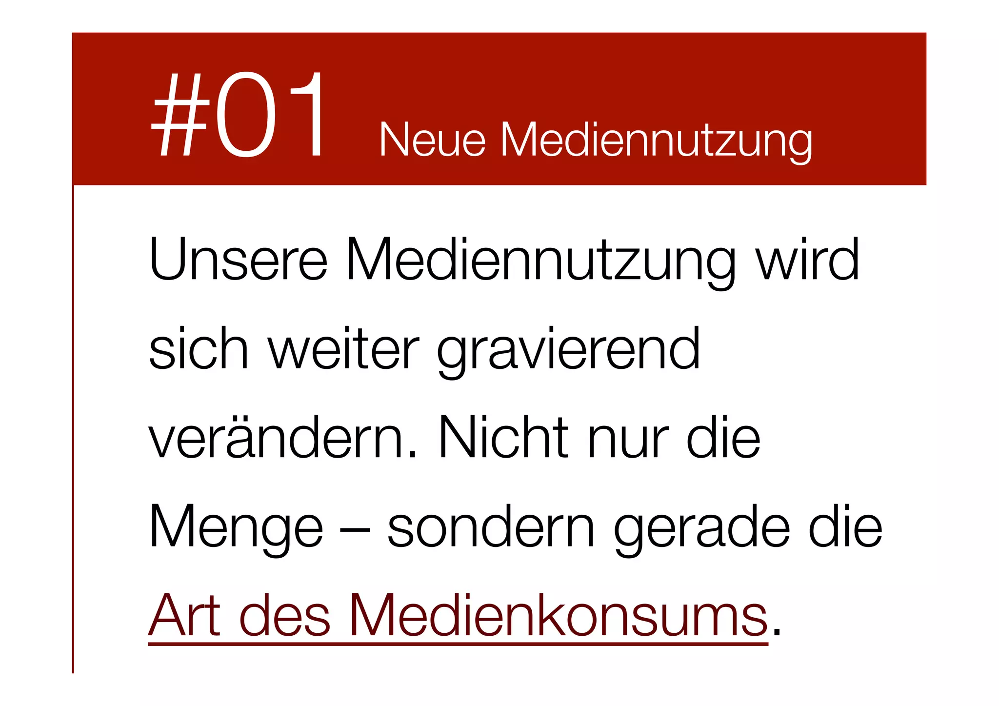 #01

Neue Mediennutzung



Unsere Mediennutzung wird
sich weiter gravierend
verändern. Nicht nur die
Menge – sondern gerade die
Art des Medienkonsums.

 