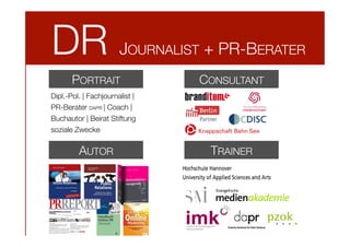 DR

JOURNALIST + PR-BERATER

PORTRAIT

CONSULTANT

Dipl.-Pol. | Fachjournalist | 
PR-Berater DAPR | Coach |
Buchautor | Beirat Stiftung
soziale Zwecke

AUTOR

TRAINER

 