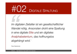 #02



DIGITALE SPALTUNG

“!

Im digitalen Zeitalter ist ein gesellschaftlicher
Wandel nötig. Ansonsten droht eine Spaltung
in eine digitale Elite und ein digitales
Analphabetentum, das hoffnungslos
abgehängt wird.”



Peer Steinbrück

QUELLE: 

Peer Steinbrück: Rede CeBIT 2013 in Hannover

 