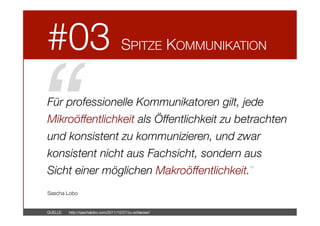 #03



SPITZE KOMMUNIKATION

“!

Für professionelle Kommunikatoren gilt, jede
Mikroöffentlichkeit als Öffentlichkeit zu betrachten
und konsistent zu kommunizieren, und zwar
konsistent nicht aus Fachsicht, sondern aus
Sicht einer möglichen Makroöffentlichkeit.”



Sascha Lobo

QUELLE: 

http://saschalobo.com/2011/10/27/zu-schlecker/

 