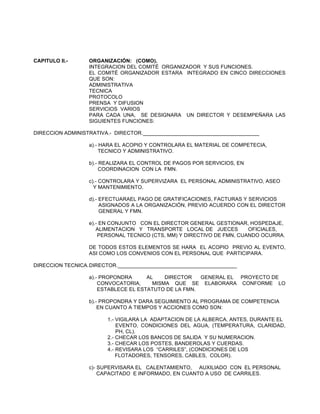 CAPITULO II.-

ORGANIZACIÓN: (COMO).
INTEGRACION DEL COMITÉ ORGANIZADOR Y SUS FUNCIONES.
EL COMITÉ ORGANIZADOR ESTARA INTEGRADO EN CINCO DIRECCIONES
QUE SON:
ADMINISTRATIVA
TECNICA
PROTOCOLO
PRENSA Y DIFUSION
SERVICIOS VARIOS
PARA CADA UNA, SE DESIGNARA UN DIRECTOR Y DESEMPEÑARA LAS
SIGUIENTES FUNCIONES:

DIRECCION ADMINISTRATIVA.- DIRECTOR.________________________________________
a).- HARA EL ACOPIO Y CONTROLARA EL MATERIAL DE COMPETECIA,
TECNICO Y ADMINISTRATIVO.
b).- REALIZARA EL CONTROL DE PAGOS POR SERVICIOS, EN
COORDINACION CON LA FMN.
c).- CONTROLARA Y SUPERVIZARA EL PERSONAL ADMINISTRATIVO, ASEO
Y MANTENIMIENTO.
d).- EFECTUARAEL PAGO DE GRATIFICACIONES, FACTURAS Y SERVICIOS
ASIGNADOS A LA ORGANIZACIÓN, PREVIO ACUERDO CON EL DIRECTOR
GENERAL Y FMN.
e).- EN CONJUNTO CON EL DIRECTOR GENERAL GESTIONAR, HOSPEDAJE,
ALIMENTACION Y TRANSPORTE LOCAL DE JUECES
OFICIALES,
PERSONAL TECNICO (CTS, MM) Y DIRECTIVO DE FMN, CUANDO OCURRA.
DE TODOS ESTOS ELEMENTOS SE HARA EL ACOPIO PREVIO AL EVENTO,
ASI COMO LOS CONVENIOS CON EL PERSONAL QUE PARTICIPARA.
DIRECCION TECNICA. DIRECTOR._________________________________________
a).- PROPONDRA
AL
DIRECTOR
GENERAL EL PROYECTO DE
CONVOCATORIA,
MISMA QUE SE ELABORARA CONFORME LO
ESTABLECE EL ESTATUTO DE LA FMN.
b).- PROPONDRA Y DARA SEGUIMIENTO AL PROGRAMA DE COMPETENCIA
EN CUANTO A TIEMPOS Y ACCIONES COMO SON:
1.- VIGILARA LA ADAPTACION DE LA ALBERCA, ANTES, DURANTE EL
EVENTO, CONDICIONES DEL AGUA, (TEMPERATURA, CLARIDAD,
PH, CL).
2.- CHECAR LOS BANCOS DE SALIDA Y SU NUMERACION.
3.- CHECAR LOS POSTES, BANDEROLAS Y CUERDAS.
4.- REVISARA LOS “CARRILES”, (CONDICIONES DE LOS
FLOTADORES, TENSORES, CABLES, COLOR).
c)- SUPERVISARA EL CALENTAMIENTO, AUXILIADO CON EL PERSONAL
CAPACITADO E INFORMADO, EN CUANTO A USO DE CARRILES.

 