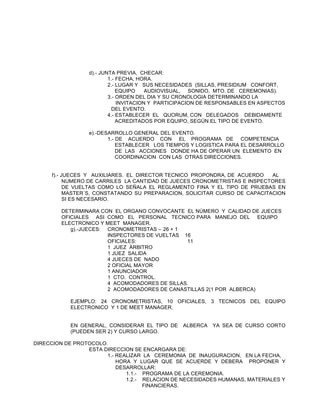 d).- JUNTA PREVIA, CHECAR:
1.- FECHA, HORA.
2.- LUGAR Y SUS NECESIDADES (SILLAS, PRESIDIUM CONFORT,
EQUIPO
AUDIOVISUAL, SONIDO, MTO. DE CEREMONIAS).
3.- ORDEN DEL DIA Y SU CRONOLOGIA DETERMINANDO LA
INVITACION Y PARTICIPACION DE RESPONSABLES EN ASPECTOS
DEL EVENTO.
4.- ESTABLECER EL QUORUM, CON DELEGADOS DEBIDAMENTE
ACREDITADOS POR EQUIPO, SEGÚN EL TIPO DE EVENTO.
e).-DESARROLLO GENERAL DEL EVENTO.
1.- DE ACUERDO CON EL PROGRAMA DE COMPETENCIA
ESTABLECER LOS TIEMPOS Y LOGISTICA PARA EL DESARROLLO
DE LAS ACCIONES DONDE HA DE OPERAR UN ELEMENTO EN
COORDINACION CON LAS OTRAS DIRECCIONES.
f).- JUECES Y AUXILIARES. EL DIRECTOR TECNICO PROPONDRA, DE ACUERDO
AL
NUMERO DE CARRILES LA CANTIDAD DE JUECES CRONOMETRISTAS E INSPECTORES
DE VUELTAS COMO LO SEÑALA EL REGLAMENTO FINA Y EL TIPO DE PRUEBAS EN
MASTER´S, CONSTATANDO SU PREPARACION, SOLICITAR CURSO DE CAPACITACION
SI ES NECESARIO.
DETERMINARA CON EL ORGANO CONVOCANTE EL NÚMERO Y CALIDAD DE JUECES
OFICIALES ASI COMO EL PERSONAL TECNICO PARA MANEJO DEL EQUIPO
ELECTRONICO Y MEET MANAGER.
g).-JUECES: CRONOMETRISTAS – 26 + 1
INSPECTORES DE VUELTAS 16
OFICIALES:
11
1 JUEZ ÁRBITRO
1 JUEZ SALIDA
4 JUECES DE NADO
2 OFICIAL MAYOR
1 ANUNCIADOR
1 CTO. CONTROL.
4 ACOMODADORES DE SILLAS.
2 ACOMODADORES DE CANASTILLAS 2(1 POR ALBERCA)
EJEMPLO: 24 CRONOMETRISTAS, 10 OFICIALES, 3 TECNICOS DEL EQUIPO
ELECTRONICO Y 1 DE MEET MANAGER.
EN GENERAL, CONSIDERAR EL TIPO DE
(PUEDEN SER 2) Y CURSO LARGO.

ALBERCA

YA SEA DE CURSO CORTO

DIRECCION DE PROTOCOLO.
ESTA DIRECCION SE ENCARGARA DE:
1.- REALIZAR LA CEREMONIA DE INAUGURACION, EN LA FECHA,
HORA Y LUGAR QUE SE ACUERDE Y DEBERA PROPONER Y
DESARROLLAR:
1.1.- PROGRAMA DE LA CEREMONIA.
1.2.- RELACION DE NECESIDADES HUMANAS, MATERIALES Y
FINANCIERAS.

 
