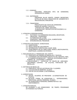 1.2.1.- HUMANAS:
EDECANES, HERALDOS,
OPERADOR DE SONIDO.

MTO.

DE

CEREMONIA,

1.2.2.- MATERIALES:
PRESIDIUM, SILLAS, MANTEL, SONIDO, MICROFONO,
BOTELLAS DE AGUA, REDACCION DE JURAMENTOS E
INAUGURACION, PANCARTAS.
1.2.3.- FINANCIERAS.
PRESUPUESTO DE COSTO DE CEREMONIA.
BANDA DE GUERRA Y ESCOLTA.
CANTANTE DEL HIMNO NACIONAL.
ELABORACION Y REPARTO DE INVITACIONES A LA
CEREMONIA.
2.- ATENCION A PERSONALIDADES.
2.1.- INVITADOS A LA CEREMONIA INAUGURAL (RECEPCION,
UBICACIÓN Y DESPEDIDA).
2.2.- AUTORIDADES DE LA FMN.
HOSPEDAJE, TRANSPORTE LOCAL, ALIMENTACION.
2.3.- INTEGRACION DEL PRESIDIUM.
3.- ATENCION A DELEGADOS ACREDITADOS.
3.1.- HIDRATACION.
3.2.- RESULTADOS DE LOS EVENTOS.
3.3.- INFORMACION TURISTICA DEL LUGAR SEDE.
3.4.- OFRECIMIENTO DE UN DIRECTORIO BASICO. (RESTAURANTES,
HOSPITALES, LUGARES DE INTERES).
4.- REALIZACION DE LA PREMIACION DEL EVENTO.
4.1.- PROPUESTA DE DISEÑOS DE MEDALLAS Y TROFEOS.
4.2.- COORDINAR CON ORGANISMO (INSTITUTO DEL DEPORTE, FMN).
EL NUMERO DE MEDALLAS Y TROFEOS, DE ACUERDO CON EL
NUMERO DE CATEGORIAS A PREMIAR.
4.3.-SELECCIONAR Y
CAPACITAR EL GRUPO DE EDECANES.
(RECORRIDO, CONTROL
DE ATLETAS, PORTACION DE
MEDALLAS).
5.- ENTTREGA DE MEDALLAS
5.1.- PREEVER EL USO DE UN PODIUM CON 3 LUGARES.
5.2.- COLOCACION DE MAMPARA ALUSIVA.
5.3.- USO DE UN CICLORAMA (A DETERMINAR).
6.- ACREDITACION.
6.1.- SEGÚN ACUERDO, SE PREVEERA LA ACREDITACION DE
ATLETAS.
6.2.- DE IGUAL FORMA, SE ACREDITARA A
ENTRENADORES,
DIRECTIVOS, JUECES, PERSONAL TECNICO.
6.3.- SE ACREDITARA A PERSONAL ADMINISTRATIVO Y DE
MANTENIMIENTO.
7.- ATENCION ESPECIAL.
DE ACUERDO A LAS CONDICIONES
ACTIVIDADES CULTURALES.

DE TIEMPO, PROGRAMAR

 