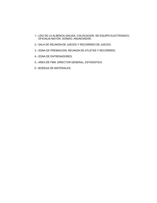 1.- USO DE LA ALBERCA (SALIDA, COLOCACION DE EQUIPO ELECTRONICO,
OFICIALIA MAYOR, SONIDO, ANUNCIADOR.
2.- SALA DE REUNION DE JUECES Y RECORRIDO DE JUECES.
3.- ZONA DE PREMIACION, REUNION DE ATLETAS Y RECORRIDO.
4.- ZONA DE ENTRENADORES.
5.- AREA DE FMN, DIRECTOR GENERAL, ESTADISTICA.
6.- BODEGA DE MATERIALES.

 