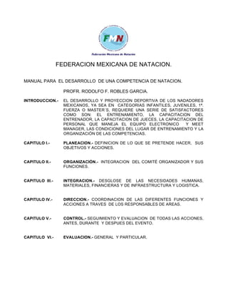 FEDERACION MEXICANA DE NATACION.
MANUAL PARA EL DESARROLLO DE UNA COMPETENCIA DE NATACION.
PROFR. RODOLFO F. ROBLES GARCIA.
INTRODUCCION.-

EL DESARROLLO Y PROYECCION DEPORTIVA DE LOS NADADORES
MEXICANOS, YA SEA EN CATEGORIAS INFANTILES, JUVENILES, 1ª.
FUERZA O MASTER´S, REQUIERE UNA SERIE DE SATISFACTORES
COMO SON: EL ENTRENAMIENTO, LA CAPACITACION DEL
ENTRENADOR, LA CAPACITACION DE JUECES, LA CAPACITACION DE
PERSONAL QUE MANEJA EL EQUIPO ELECTRONICO
Y MEET
MANAGER, LAS CONDICIONES DEL LUGAR DE ENTRENAMIENTO Y LA
ORGANIZACIÓN DE LAS COMPETENCIAS.

CAPITULO I.-

PLANEACION.- DEFINICION DE LO QUE SE PRETENDE HACER, SUS
OBJETIVOS Y ACCIONES.

CAPITULO II.-

ORGANIZACIÓN.- INTEGRACION DEL COMITÉ ORGANIZADOR Y SUS
FUNCIONES.

CAPITULO III.-

INTEGRACION.- DESGLOSE DE LAS NECESIDADES HUMANAS,
MATERIALES, FINANCIERAS Y DE INFRAESTRUCTURA Y LOGISTICA.

CAPITULO IV.-

DIRECCION.- COORDINACION DE LAS DIFERENTES FUNCIONES Y
ACCIONES A TRAVES DE LOS RESPONSABLES DE AREAS.

CAPITULO V.-

CONTROL.- SEGUIMIENTO Y EVALUACION DE TODAS LAS ACCIONES,
ANTES, DURANTE Y DESPUES DEL EVENTO.

CAPITULO VI.-

EVALUACION.- GENERAL Y PARTICULAR.

 
