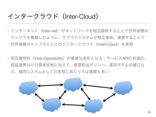 インタークラウド（Inter-Cloud）
• インターネット（Inter-net）がネットワークを相互接続することで世界規模の
インフラを構築したように、クラウドシステムが相互接続、連携することで
世界規模のインフラとしてのインタークラウド（...