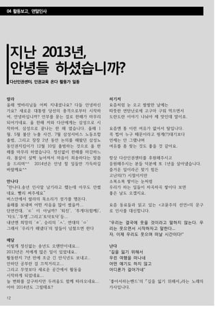 12
지난 2013년,
안녕들 하셨습니까?
다산인권센터, 인권교육 온다 활동가 일동
랄라
올해 벗바리님들 어찌 지내셨나요? 다들 안녕하신
가요? 새로운 대통령 당선의 충격으로부터 시작하
여, 안녕하십니까? 안부를 묻는 걸로 한해가 마무리
되어가네요. 올 한해 저와 다산에게는 삼성으로 시
작하여, 삼성으로 끝나는 한 해 였습니다. 올해 1
월, 5월 불산 누출 사건, 7월 삼성서비스 노동조합
출범, 그리고 장장 2년 동안 논의를 해왔던 삼성노
동인권지킴이가 12월 10일 출범하는 것으로 올 한
해를 마무리 하였습니다. 정신없이 한해를 마감하느
라, 몸살이 살짝 늦어져서 마음이 죄송하다는 말씀
을 드리며^^ 2014년은 안녕 할 일들만 가득하길
바랄께요^^
만나다
“만나다,송년 인사말 남기라고 했는데 아무도 안썼
네요. 빨리 써주세요”
버스안에서 랄라의 목소리가 귓가를 맴돈다.
올해를 보내며 어떤 자음을 많이 썼을까...
단연컨대, ‘ㅌ’ 이 아닐까? ‘퇴진’, ‘투게더(함께)’,
‘타도’,‘투쟁’,그리고‘토닥토닥’등...
내년엔 희망의 ‘ㅎ’, 승리의 ’ㅅ‘, 연대의 ‘ㅇ’
그래서 ‘우리가 해냈다’의 말들이 넘쳤으면 한다
메달
이렇게 정신없는 송년도 오랜만이네요...
2013년은 저에게 많은 일이 있었네요..
활동한지 7년 만에 조금 긴 안식년도 보내고..
안하던 공부란 걸 끄적거리고...
그리고 무엇보다 새로운 공간에서 활동을
시작하게 되었네요...
늘 변화를 갈구하지만 두려움도 함께 따라오네요...
아마 2014년도 그럴테죠?
행복하세요~
허기저
요즘처럼 눈 오고 쌀쌀한 날에는
따뜻한 연탄난로에 고구마 구워 먹으면서
도란도란 이야기 나눠야 제 맛인데 말이죠.
요즘엔 통 이런 여유가 없어서 탈입니다.
콕 찝어 누구 때문이라고 핑계(?)대기보다
언제는 안 그랬냐며
여유를 좀 찾는 것도 좋을 것 같아요.
항상 다산인권센터를 후원해주시고
응원해주시는 분들 덕분에 또 1년을 살아냈습니다.
즐거운 일이라곤 찾기 힘든
고난의(?) 시절이지만
소복소복 쌓이는 눈처럼
우리가 하는 일들이 차곡차곡 쌓이다 보면
좋은 날도 오겠지요.
요즘 동료들과 읽고 있는 <코뮨주의 선언>의 문구
로 인사를 대신합니다.
"우리는 결국에 웃을 것이라고 말하지 않는다. 우
리는 웃으면서 시작하자고 말한다....
자, 이제 우리도 웃으며 떠날 시간이다!"
난다
"길을 잃기 위해서
우린 여행을 떠나네
어떤 얘기도 하지 않고
어디론가 걸어가네"
'좋아서하는밴드'의 「길을 잃기 위해서」라는 노래의
가사입니다.
04 활동보고_ 연말인사
 