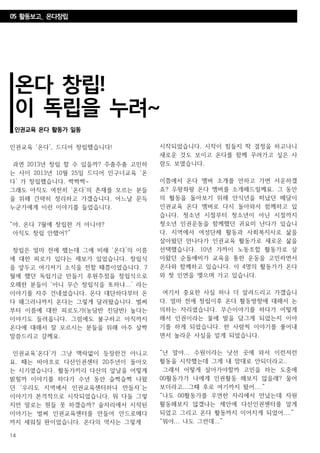 14
온다 창립!
이 독립을 누려~
인권교육 온다 활동가 일동
인권교육 ‘온다’, 드디어 창립했습니다!
과연 2013년 창립 할 수 있을까? 주춤주춤 고민하
는 사이 2013년 10월 25일 드디어 인구너교육 ‘온
다’ 가 창립했습니다. 짝짝짝~
그래도 아직도 여전히 ‘온다’의 존재를 모르는 분들
을 위해 간략히 정리하고 가겠습니다. 어느날 문득
누군가에게 이런 이야기를 들었습니다.
“야, 온다 7월에 창립한 거 아니야?
아직도 창립 안했어?”
창립은 얼마 전에 했는데 그에 비해 ‘온다’의 이름
에 대한 피로가 있다는 제보가 있었습니다. 창립식
을 앞두고 여기저기 소식을 전할 때쯤이었습니다. 7
월에 했던 독립기금 만들기 후원주점을 창립식으로
오해한 분들이 ‘아니 무슨 창립식을 또하냐...’ 라는
이야기를 자주 건네셨습니다. 온다 대단하다부터 온
다 왜그러냐까지 온다는 그렇게 달려왔습니다. 벌써
부터 이름에 대한 피로도가(농담반 진담반) 높다는
이야기도 들려옵니다. 그럼에도 불구하고 아직까지
온다에 대해서 잘 모르시는 분들을 위해 아주 살짝
말씀드리고 갈께요.
인권교육‘온다’가 그냥 맥락없이 등장한건 아니고
요. 때는 바야흐로 다산인권센터 20주년이 돌아오
는 시기였습니다. 활동가끼리 다산의 앞날을 어떻게
밝힐까 이야기를 하다가 수년 동안 슬쩍슬쩍 나왔
던 ‘우리도 지역에서 인권교육센터하나 만들자’는
이야기가 본격적으로 시작되었습니다. 뭐 다들 그렇
지만 말로는 뭔들 못 하겠습까? 술자리에서 시작된
이야기는 벌써 인권교육센터를 만들어 안드로메다
까지 세워질 판이었습니다. 온다의 역사는 그렇게
시작되었습니다. 시작이 힘들지 딱 결정을 하고나니
새로운 것도 보이고 온다를 함께 꾸려가고 싶은 사
람도 보였습니다.
이쯤에서 온다 멤버 소개를 안하고 가면 서운하겠
죠? 우왕좌왕 온다 멤버를 소개해드릴께요. 그 동안
의 활동을 돌아보기 위해 안식년을 떠났던 메달이
인권교육 온다 멤버로 다시 돌아와서 함께하고 있
습니다. 청소년 시절부터 청소년이 아닌 시절까지
청소년 인권운동을 함께했던 귀요미 난다가 있습니
다. 지역에서 여성단체 활동과 사회복지사로 삶을
살아왔던 만나다가 인권교육 활동가로 새로운 삶을
선택했습니다. 10년 가까이 노동조합 활동가로 살
아왔던 순돌애비가 교육을 통한 운동을 고민하면서
온다와 함께하고 있습니다. 이 4명의 활동가가 온다
와 첫 인연을 맺으며 가고 있습니다.
여기서 중요한 사실 하나 더 알려드리고 가겠습니
다. 얼마 전에 창립이후 온다 활동방향에 대해서 논
의하는 자리였습니다. 무슨이야기를 하다가 어떻게
해서 인권이라는 물에 발을 담그게 되었는지 이야
기를 하게 되었습니다. 한 사람씩 이야기를 풀어내
면서 놀라운 사실을 알게 되었습니다.
“난 말야... 수원이라는 낫선 곳에 와서 이런저런
활동을 시작했는데 그게 내 맘대로 안되더라고..
그래서 어떻게 살아가야할까 고민을 하는 도중에
00활동가가 나에게 인권활동 해보지 않을래? 물어
보더라고...그때 후로 여기까지 왔어....”
“나도 00활동가를 우연한 자리에서 만났는데 자원
활동해보지 않겠냐는 제안에 다산인권센터를 알게
되었고 그리고 온다 활동까지 이어지게 되었어....”
“뭐야... 나도 그런데...”
05 활동보고_ 온다창립
 