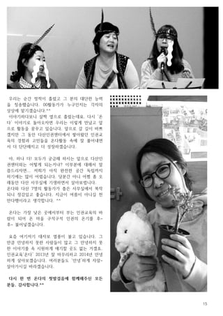 15
우리는 순간 정적이 흘렀고 그 분의 대단한 능력
을 칭송했습니다. 00활동가가 누구인지는 각자의
상상에 맡기겠습니다.^^
이야기하다보니 살짝 옆으로 흘렀는데요. 다시 ‘온
다’ 이야기로 돌아오자면 우리는 이렇게 만났고 앞
으로 활동을 꿈꾸고 있습니다. 앞으로 갈 길이 바쁘
겠지만 그 동안 다산인권센터에서 쌓아왔던 인권교
육의 경험과 고민들을 온다활동 속에 잘 풀어내면
서 더 단단해지고 더 성장하겠습니다.
아, 하나 더! 모두가 궁금해 하시는 앞으로 다산인
권센터와는 어떻게 되는거냐? 이부분에 대해서 말
씀드리자면... 저희가 아직 완전한 공간 독립까지
하기에는 많이 어렵습니다. 당분간 아니 어쩜 좀 오
래동안 다산 사무실에 기생하면서 살아보렵니다.
온다와 다산 7명의 활동가가 좁은 사무실에서 복작
되니 정감있고 좋습니다. 지금이 여름이 아니길 천
만다행이라고 생각합니다. ^^
온다는 가장 낮은 곳에서부터 부는 인권교육의 바
람이 되어 온 마을 구석구석 인권의 온기를 후~
후~ 불어넣겠습니다.
요즘 여기저기 대자보 열풍이 불고 있습니다. 그
만큼 안녕하지 못한 사람들이 많고 그 안녕하지 못
한 이야기를 속 시원하게 얘기할 곳도 없는 거겠죠.
인권교육‘온다’ 2013년 잘 마무리하고 2014년 안녕
하게 살아보겠습니다. 여러분들도 ‘안녕’하게 자알~
살아가시길 바라겠습니다.
다시 한 번 온다의 첫발걸음에 함께해주신 모든
분들, 감사합니다.^^
 