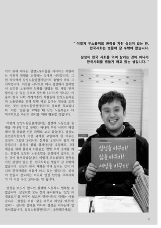 3
키기 위해 싸우는 삼성노동자들을 지지하고 지원하
는 사회적 연대를 조직하는 것에서 시작합니다. 그
런 의미에서 삼성노동인권지킴이의 출범이 바로 그
시작입니다. 이것을 시작으로 해서 삼성에서 일하면
서 심각한 노동인권 침해를 당했을 때, 제일 먼저
찾아갈 수 있는 곳으로 발전해 나가고자 합니다. 아
울러 한국 사회 각계각층의 사람들이 삼성노동자들
의 노동인권을 위해 함께 하고 있다는 믿음을 조직
하는 것이 삼성노동인권지킴이의 중요한 목표입니
다. 이런 ‘믿음’을 보여줄 때 삼성 노동자들도 더
적극적으로 자신의 권리를 위해 행동할 것입니다.
이렇게 삼성노동인권지킴이는 삼성의 노동인권 문
제를 하나의 기업 문제가 아니라 우리 사회의 해결
해야 할 중요한 인권 과제로 보고 있습니다. 삼성노
동인권지킴이가 이런 과제를 고민하게 된 이유는
삼성이 그동안 우리사회 전체를 오염시켜 왔기 때
문입니다. 삼성이 불법 정치자금을 조달해도, 3대
세습을 위해 불법과 다름없는 편법 주식 승계를 해
도, 헌법에 보장된 노동조합을 인정하지 않아도 모
든 것이 용서되었습니다. 이렇게 무소불위의 권력을
가진 삼성이 있는 한, 한국사회는 병들어 갈 수밖에
없습니다. 삼성이 한국 사회를 먹여 살리는 것이 아
니라 한국사회를 병들게 하고 있는 셈입니다. 삼성
이 만들고 선도하는 비리와 인권 탄압을 우리사회
가 더 이상 두고 보아서는 안 됩니다.
삼성을 바꾸지 않으면 삼성의 노동자도 행복할 수
없습니다. 삼성이면 모든 것이 용서된다는 ‘삼성 이
데올로기’를 바꾸지 않으면 한국사회의 미래는 어둡
습니다. ‘삼성을 바꿔, 삶을 바꾸고 세상을 바꾸자!
삼바!’- 신나게 삼바를 외치며 삼성을 바꾸는데 앞
장서겠습니다. 삼성노동인권지킴이, 응원해주세요!
“ 이렇게 무소불위의 권력을 가진 삼성이 있는 한,
한국사회는 병들어 갈 수밖에 없습니다.
삼성이 한국 사회를 먹여 살리는 것이 아니라
한국사회를 병들게 하고 있는 셈입니다. “
 